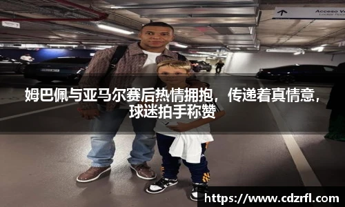 姆巴佩与亚马尔赛后热情拥抱，传递着真情意，球迷拍手称赞