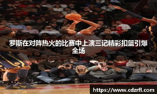 罗斯在对阵热火的比赛中上演三记精彩扣篮引爆全场