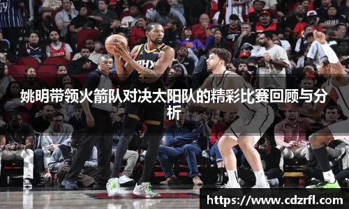 姚明带领火箭队对决太阳队的精彩比赛回顾与分析